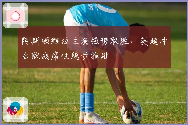 阿斯顿维拉主场强势取胜，英超冲击欧战席位稳步推进