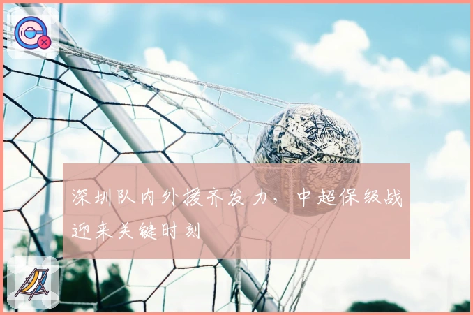 深圳队内外援齐发力,中超保级战迎来关键时刻
