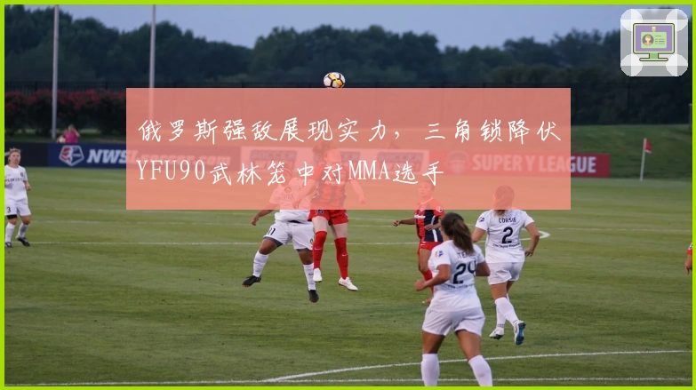 俄罗斯强敌展现实力，三角锁降伏YFU90武林笼中对MMA选手