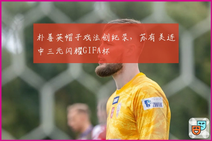 朴善英帽子戏法创纪录，苏有美连中三元闪耀GIFA杯