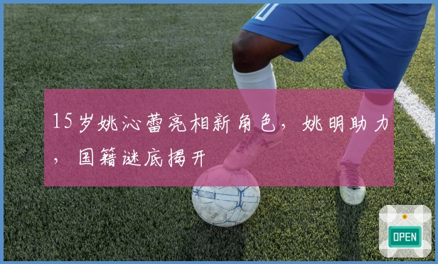 15岁姚沁蕾亮相新角色，姚明助力，国籍谜底揭开