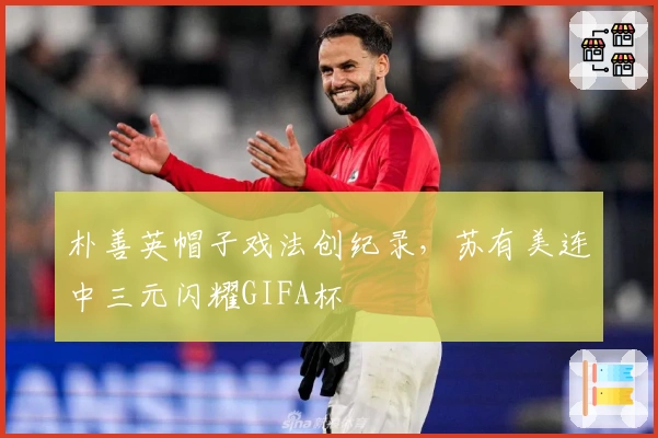 朴善英帽子戏法创纪录，苏有美连中三元闪耀GIFA杯