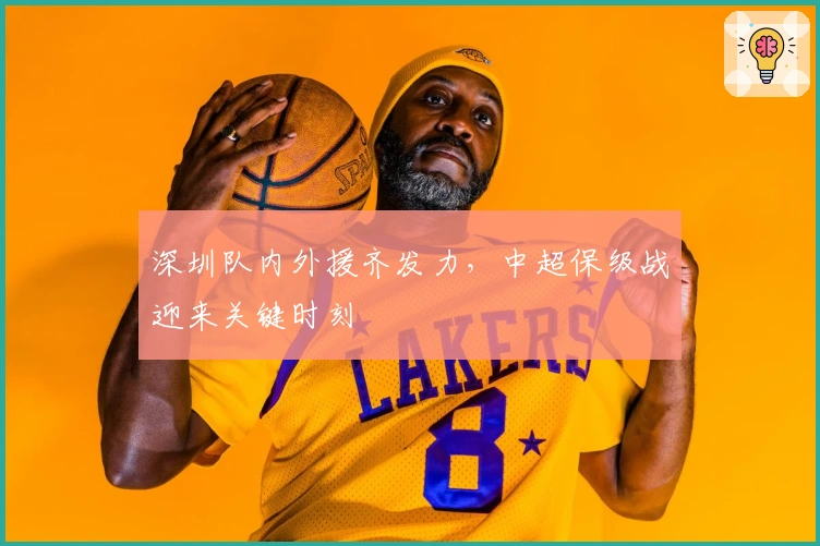 深圳队内外援齐发力，中超保级战迎来关键时刻