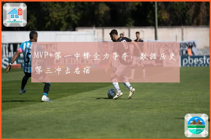 MVP+第一中锋全力争夺，数据历史第三冲击名宿